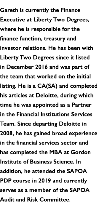 Gareth is currently the Finance Executive at Liberty Two Degrees, where he is responsible for the finance function, t   