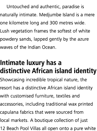 Untouched and authentic, paradise is naturally intimate  Medjumbe Island is a mere one kilometre long and 300 metres    
