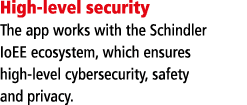 High-level security The app works with the Schindler IoEE ecosystem, which ensures high-level cybersecurity, safety a   