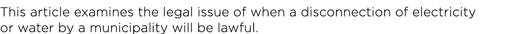 This article examines the legal issue of when a disconnection of electricity or water by a municipality will be lawful 