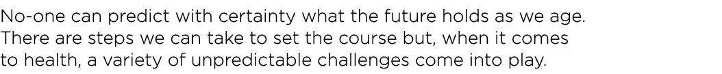 No-one can predict with certainty what the future holds as we age  There are steps we can take to set the course but,   